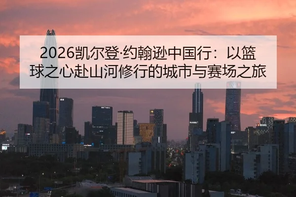 2026凯尔登·约翰逊中国行：以篮球之心赴山河修行的城市与赛场之旅